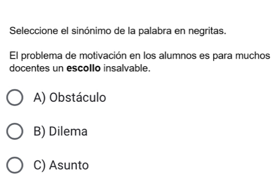 Seleccione el sinónimo de la palabra en negritas.
El problema de motivación en los alumnos es para muchos
docentes un escollo insalvable.
A) Obstáculo
B) Dilema
C) Asunto