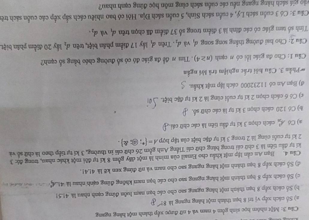 Một nhóm học sinh gồm 4 nam và 4 nữ được xếp thành một hàng ngang
a) Số cách xếp vị trí 8 bạn thành một hàng ngang là 81
b) Số cách xếp 8 bạn thành một hàng ngang sao cho các bạn nam luôn đứng cạnh nhau là 4!.5
c) Số cách xếp 8 bạn thành một hàng ngang sao cho các bạn nam không đứng cạnh nhau là 4!     e Mada h 
d) Số cách xếp 8 bạn thành một hàng ngang sao cho nam và nữ đứng xen kẽ là 4!.4!.
Câu 4. Bạn An cần lập mật khẩu cho Email của mình là một dãy gồm 8 kí tự đôi một khác nhau, trong đó: 3
kí tự đầu tiên là 3 chữ cái trong bảng chữ cái Tiếng Anh gồm 26 chữ cái in thường, 3 kí tự tiếp theo là chữ số và
2 kí tự cuối cùng là 2 trong 3 kí tự đặc biệt của tập hợp A= ∵ @; enclosecircle2 .
a) Có A_(26)^3 cách chọn 3 kí tự đầu tiên là các chữ cái.
b) Có 120 cách chọn 3 kí tự là các chữ số.
c) Có 6 cách chọn 2 kí tự cuối cùng là 2 kí tự đặc biệt.
d) Bạn An có 11232000 cách lập mật khẩu.
* Phần 3. Câu hỏi trắc nghiệm trả lời ngắn
Câu 1: Cho đa giác lồi có n cạnh (n≥ 4). Tim # để đa giác đó có số đường chéo bằng số cạnh?
Câu 2: Cho hai đường thẳng song song d_1 và d_2. Trên d_1 ấy 17 điểm phân biệt, trên d_2 lấy 20 điểm phân biệt
Tính số tam giác có các đỉnh là 3 điểm trong số 37 điểm đã chọn trên d_1 và d_2.
Câu 3: Có 3 cuốn sách Lý, 4 cuốn sách Sinh, 5 cuốn sách Địa. Hỏi có bao nhiêu cách sắp xếp các cuốn sách trê
gio giá sách hàng ngang nếu các cuốn sách cùng môn học đứng cạnh nhau?