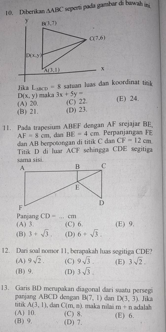 Diberikan △ ABC seperti pada gambar di bawah ini.
Jika L_△ BCD=8
D(x,y) maka 3x+5y=
(A) 20. (C) 22.
(E) 24.
(B) 21. (D) 23.
11. Pada trapesium ABEF dengan AF srejajar BE,
AF=8cm , dan BE=4cm. Perpanjangan FE
dan AB berpotongan di titik C dan CF=12cm.
Titik D di luar ACF sehingga CDE segitiga
sama sisi.
Panjang CD= ... cm
(A) 3. (C) 6. (E) 9.
(B) 3+sqrt(3). (D) 6+sqrt(3).
12. Dari soal nomor 11, berapakah luas segitiga CDE?
(A) 9sqrt(2). (C) 9sqrt(3). (E) 3sqrt(2).
(B) 9. (D) 3sqrt(3).
13. Garis BD merupakan diagonal dari suatu persegi
panjang ABCD dengan B(7,1) dan D(3,3). Jika
titik A(3,1) , dan C(m,n). maka nilai m+n adalah
(A) 10. (C) 8. (E) 6.
(B) 9. (D) 7.