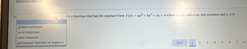 A is a function that has the standard form f(x)=ax^3+bx^2+cx+d where α, b, c, and d are real numbers and a!= 0.
global maximum
local minimum
cubic function
polynomial function of degree n Back 1 2 3 4 5 6 , 8