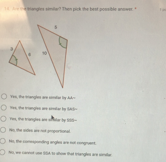 Are the triangles similar? Then pick the best possible answer. * 1 po
Yes, the triangles are similar by AA~
Yes, the triangles are similar by SAS~
Yes, the triangles are similar by SSS~
No, the sides are not proportional.
No, the corresponding angles are not congruent.
No, we cannot use SSA to show that triangles are similar.