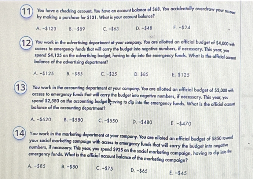 You have a checking account. You have an account balance of $68. You accidentally overdraw your accosss
by making a purchase for $131. What is your account balance?
A. -$123 B. −$89 C. -$63 D. -$48 E. -$24
12) You work in the advertising department at your company. You are allotted an official budget of $4,000 with
access to emergency funds that will carry the budget into negative numbers, if necessary. This year, you
spend $4,125 on the advertising budget, having to dip into the emergency funds. What is the official occout
bolance of the advertising department?
A. -$125 B. -$85 C. -$25 D. $85 E. $125
13) You work in the accounting department at your company. You are allotted an official budget of $2,000 with
access to emergency funds that will carry the budget into negative numbers, if necessary. This year, you
spend $2,580 on the accounting budget aving to dip into the emergency funds. What is the official account
balance of the accounting department?
A. −$620 B. -$580 C. −$550 D. -$480 E. -$470
14 You work in the marketing department at your company. You are alloted an official budget of $850 toword
your social marketing campaign with access to emergency funds that will carry the budget into negative
numbers, if necessary. This year, you spend $925 on the social marketing campaign, having to dip into the
emergency funds. What is the official account balance of the marketing campaign?
A. -$85 B. -$80 C. −$75 D. −$65 E. -$45