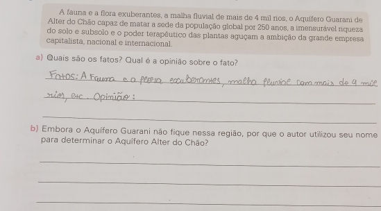 A fauna e a flora exuberantes, a malha fluvial de mais de 4 mil rios, o Aquífero Guarani de 
Alter do Chão capaz de matar a sede da população global por 250 anos, a imensurável riqueza 
do solo e subsolo e o poder terapêutico das plantas aguçam a ambição da grande empresa 
capitalista, nacional e internacional. 
a) Quais são os fatos? Qual é a opinião sobre o fato? 
_ 
_ 
_ 
b) Embora o Aquífero Guarani não fique nessa região, por que o autor utilizou seu nome 
para determinar o Aquífero Alter do Chão? 
_ 
_ 
_