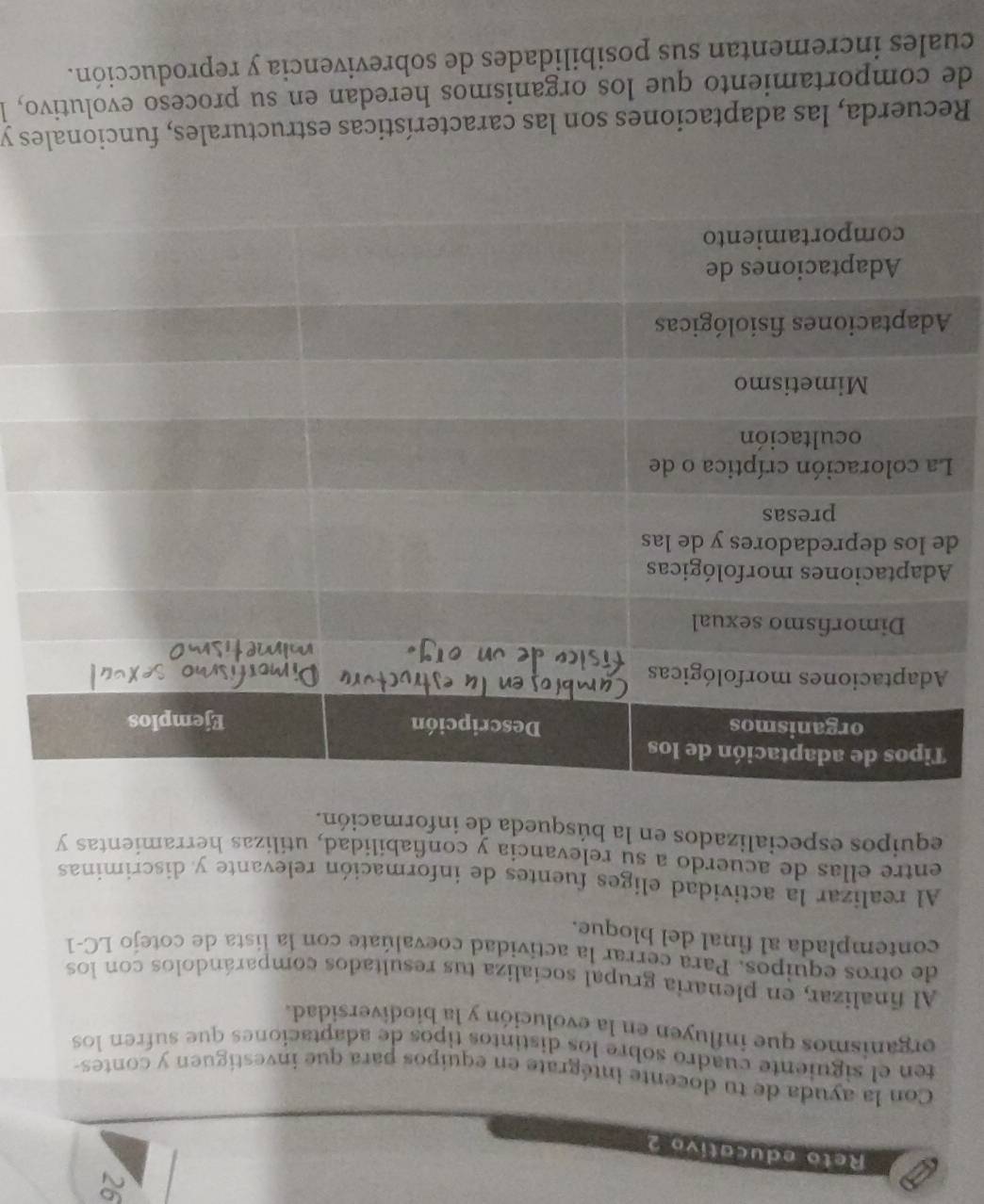 Reto educativo 2 
Con la ayuda de tu docente intégrate en equipos para que investiguen y contes 
ten el siguiente cuadro sobre los distintos tipos de adaptaciones que sufren los 
organismos que influyen en la evolución y la biodiversidad. 
Al finalizar, en plenaria grupal socializa tus resultados comparándolos con los 
de otros equipos. Para cerrar la actividad coevalúate con la lista de cotejo LC-1 
contemplada al final del bloque. 
Al realizar la actividad eliges fuentes de información relevante y discriminas 
entre ellas de acuerdo a su relevancia y confiabilidad, utilizas herramientas y 
equipos especializados en la búsqueda de información. 
d 
Recuerda, las adaptaciones son las características estructurales, funcionales y 
de comportamiento que los organismos heredan en su proceso evolutivo, l 
cuales incrementan sus posibilidades de sobrevivencia y reproducción.