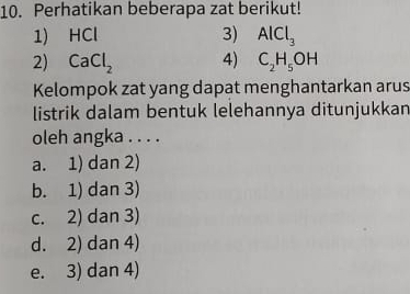 Perhatikan beberapa zat berikut!
1) HCl 3) AlCl_3
2) CaCl_2 4) C_2H_5OH
Kelompok zat yang dapat menghantarkan arus
listrik dalam bentuk lelehannya ditunjukkan
oleh angka . . . .
a. 1) dan 2)
b. 1) dan 3)
c. 2) dan 3)
d. 2) dan 4)
e. 3) dan 4)