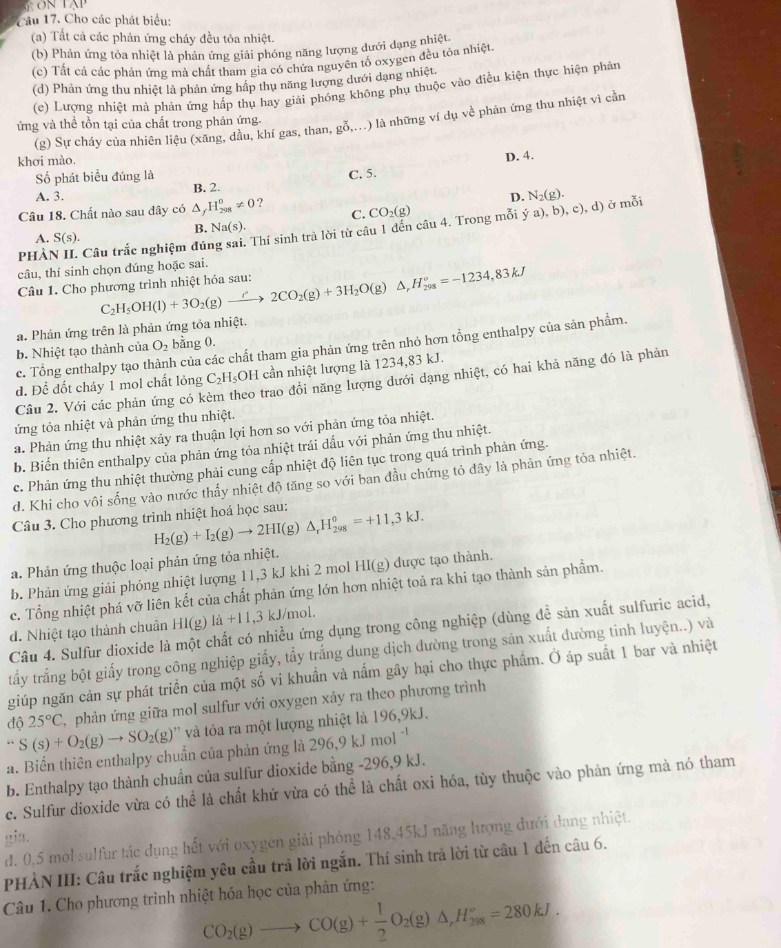 Cầu 17. Cho các phát biểu:
(a) Tất cả các phản ứng cháy đều tỏa nhiệt.
(b) Phản ứng tỏa nhiệt là phản ứng giải phóng năng lượng dưới dạng nhiệt.
(c) Tất cả các phản ứng mà chất tham gia có chứa nguyên tố oxygen đều tỏa nhiệt.
(d) Phản ứng thu nhiệt là phản ứng hấp thụ năng lượng dưới dạng nhiệt.
(e) Lượng nhiệt mà phản ứng hấp thụ hay giải phóng không phụ thuộc vào điều kiện thực hiện phản
(g) Sự cháy của nhiên liệu (xăng, dầu, khí gas, than, gỗ,...) là những ví dụ về phản ứng thu nhiệt vì cần
ứng và thể tồn tại của chất trong phản ứng.
khơi mào.
Số phát biểu đúng là
C. 5. D. 4.
A. 3. B. 2.
Câu 18. Chất nào sau đây có △ _fH_(298)^0!= 0 ?
D. N_2(g).
C. CO_2(g)
B. Na(s).
PHÀN II. Câu trắc nghiệm đú: Thí sinh trả lời từ câu 1 đến câu 4. Trong mỗi ý a), b), c), d) ở mỗi
A. S(s).
câu, thí sinh chọn dúng hoặc sai.
Câu 1. Cho phương trình nhiệt hóa sau: C_2H_5OH(l)+3O_2(g)xrightarrow rho O_circ +2CO_2(g)+3H_2O(g)△ _rH_(298)^o=-1234,83kJ
a. Phản ứng trên là phản ứng tỏa nhiệt.
c. Tổng enthalpy tạo th ch của các chất tham gia phản ứng trên nhỏ hơn tổng enthalpy của sản phầm.
b. Nhiệt tạo thành của O_2 bằng 0.
d. Để đốt cháy 1 mol chất lỏng C_2H_5 OH cần nhiệt lượng là 1234,83 kJ.
Câu 2. Với các phản ứng có k neo trao đồi năng lượng dưới dạng nhiệt, có hai khả năng đó là phản
ứng tỏa nhiệt và phản ứng thu nhiệt.
a. Phản ứng thu nhiệt xảy ra thuận lợi hơn so với phản ứng tỏa nhiệt.
b. Biến thiên enthalpy của phản ứng tỏa nhiệt trái dấu với phản ứng thu nhiệt.
c. Phản ứng thu nhiệt thường phải cung cấp nhiệt độ liên tục trong quá trình phản ứng.
d. Khi cho vôi sống vào nước thấy nhiệt độ tăng so với ban đầu chứng tỏ đây là phản ứng tỏa nhiệt.
Câu 3. Cho phương trình nhiệt hoá học sau:
H_2(g)+I_2(g)to 2HI(g)△ _rH_(298)^0=+11,3kJ.
a. Phản ứng thuộc loại phản ứng tỏa nhiệt.
b. Phản ứng giải phóng nhiệt lượng 11,3 kJ khi 2 mol HI(g) được tạo thành.
c. Tổng nhiệt phá vỡ liên kết của chất phản ứng lớn hơn nhiệt toả ra khi tạo thành sản phẩm.
d. Nhiệt tạo thành chuân Hl(g) 1a+11 ,3 kJ/mol.
Câu 4. Sulfur dioxide là một chất có nhiều ứng dụng trong công nghiệp (dùng để sản xuất sulfuric acid,
tấy trắng bột giấy trong công nghiệp giấy, tầy trắng dung dịch đường trong sản xuất đường tinh luyện..) và
giúp ngăn cản sự phát triển của một số vi khuẩn và nấm gây hại cho thực phầm. Ở áp suất 1 bar và nhiệt
độ 25°C , phản ứng giữa mol sulfur với oxygen xảy ra theo phương trình
S(s)+O_2(g)to SO_2(g)'prime  và tỏa ra một lượng nhiệt là 196,9kJ.
a. Biến thiên enthalpy chuẩn của phản ứng là 296,9kJmol^(-1)
b. Enthalpy tạo thành chuẩn của sulfur dioxide bằng -296,9 kJ.
c. Sulfur dioxide vừa có thể là chất khử vừa có thể là chất oxi hóa, tùy thuộc vào phản ứng mà nó tham
gia.
d. 0,5 mol sulfur tác dụng hết với oxygen giải phóng 148,45kJ năng lượng dưới dạng nhiệt.
PHÀN III: Câu trắc nghiệm yêu cầu trả lời ngắn. Thí sinh trả lời từ câu 1 đến câu 6.
Câu 1. Cho phương trình nhiệt hóa học của phản ứng:
CO_2(g)to CO(g)+ 1/2 O_2(g)△ ,H_(298)^o=280kJ.