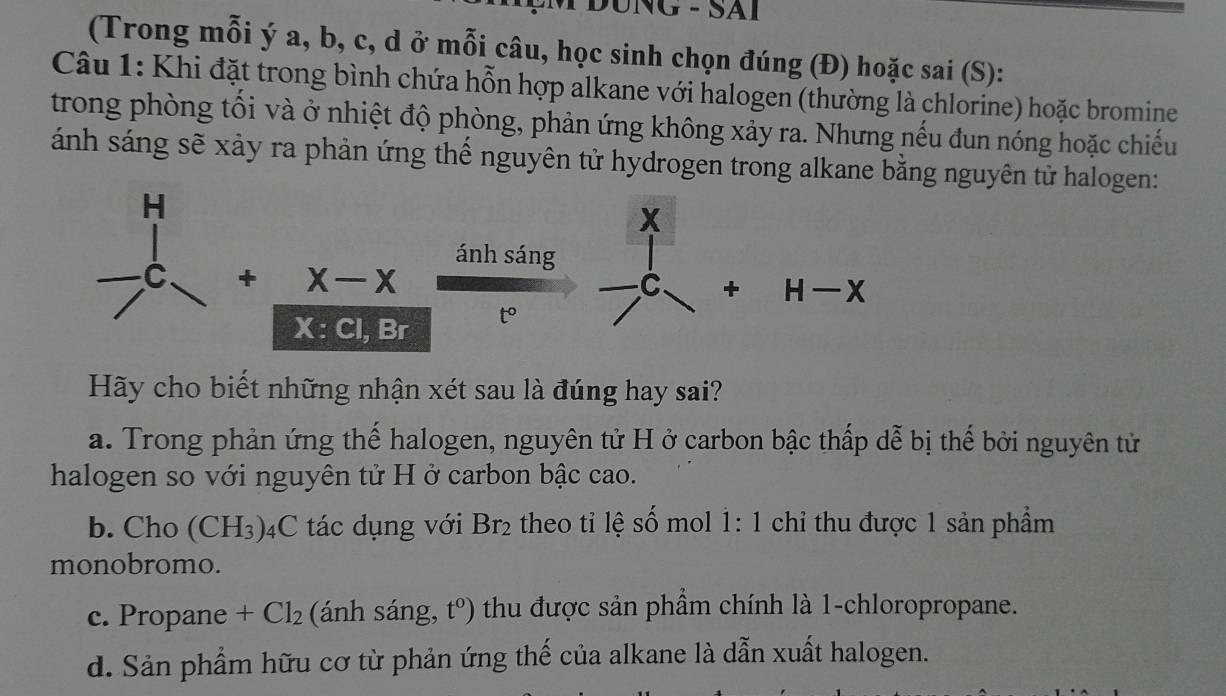 DUNG - SAI
(Trong mỗi ý a, b, c, d ở mỗi câu, học sinh chọn đúng (Đ) hoặc sai (S):
Câu 1: Khi đặt trong bình chứa hỗn hợp alkane với halogen (thường là chlorine) hoặc bromine
trong phòng tối và ở nhiệt độ phòng, phản ứng không xảy ra. Nhưng nếu đun nóng hoặc chiếu
ánh sáng sẽ xảy ra phản ứng thể nguyên tử hydrogen trong alkane bằng nguyên tử halogen:
Hãy cho biết những nhận xét sau là đúng hay sai?
a. Trong phản ứng thế halogen, nguyên tử H ở carbon bậc thấp dễ bị thế bởi nguyên tử
halogen so với nguyên tử H ở carbon bậc cao.
b. Cho (CH_3) 4C tác dụng với Br_2 theo tỉ lệ số mol 1: 1 chỉ thu được 1 sản phẩm
monobromo.
c. Propane +Cl_2 (ánh sáng, t^0) thu được sản phẩm chính là 1-chloropropane.
d. Sản phẩm hữu cơ từ phản ứng thế của alkane là dẫn xuất halogen.