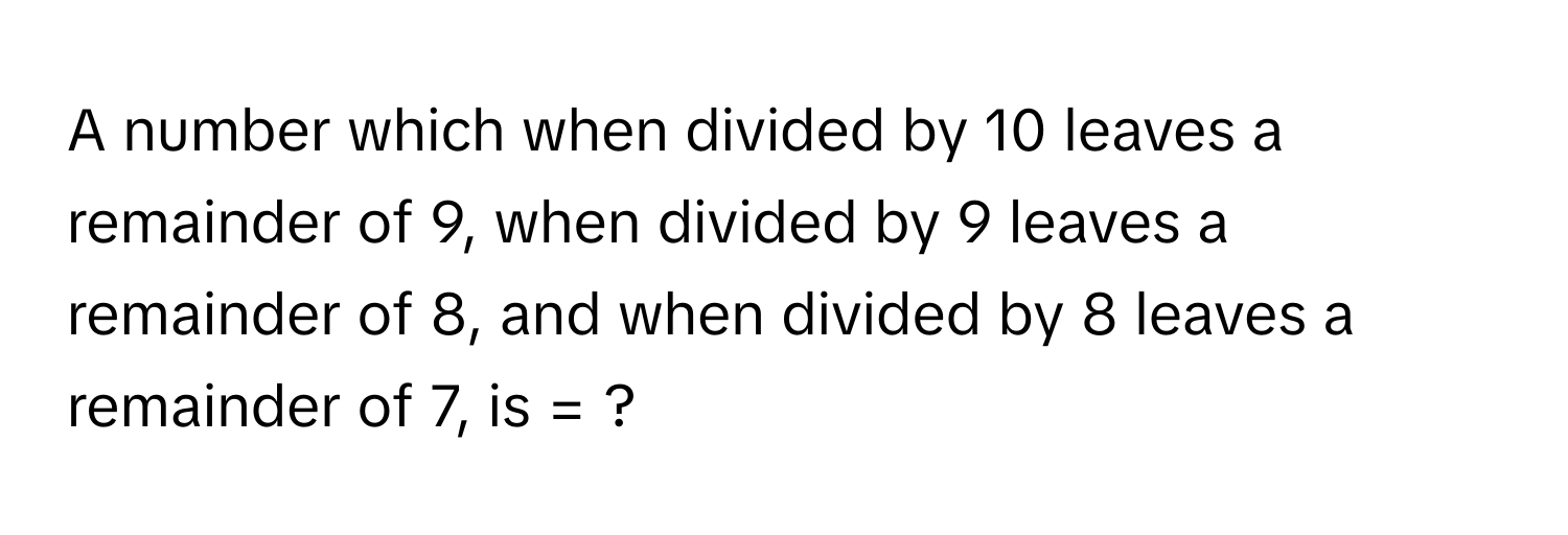 A number which when divided by 10 leaves a remainder of 9, when divided by 9 leaves a remainder of 8, and when divided by 8 leaves a remainder of 7, is = ?