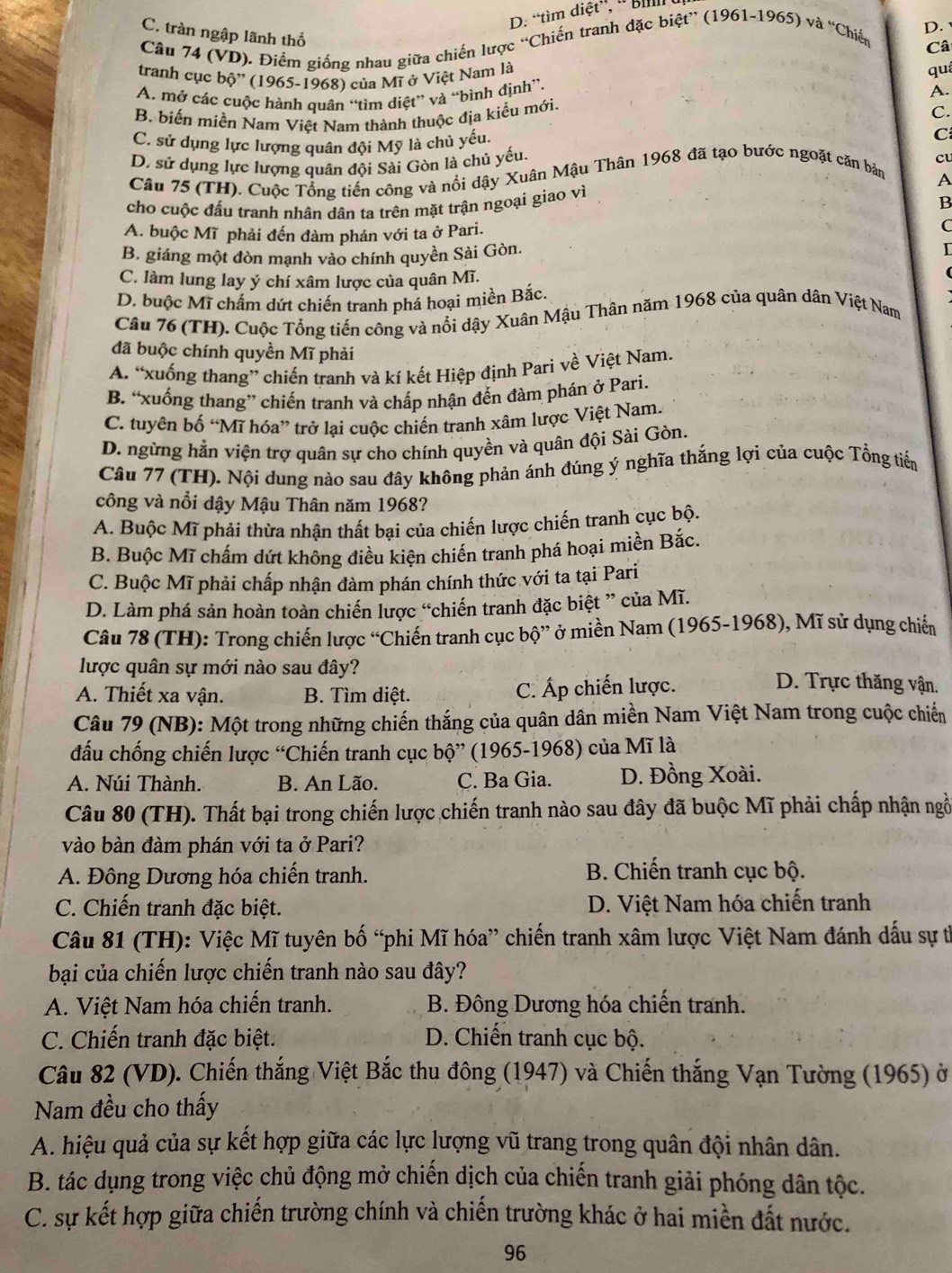 D. “tìm diệt”, '' Bill
C. tràn ngập lãnh thổ
Câu 74 (VD). Điểm giống nhau giữa chiến lược “Chiến tranh đặc biệt” (1961-1965) và “Chiến
D. 
Câ
tranh cục bộ'' (1965-1968) của Mĩ ở Việt Nam là
qu
A. mở các cuộc hành quân “tìm diệt” và “bình định”.
A.
B. biến miền Nam Việt Nam thành thuộc địa kiểu mới.
C.
C. sử dụng lực lượng quân đội Mỹ là chủ yếu.
C
D. sử dụng lực lượng quân đội Sài Gòn là chủ yếu.
cu
Câu 75 (TH). Cuộc Tổng tiến công và nổi dậy Xuân Mậu Thân 1968 đã tạo bước ngoặt căn bản
A
cho cuộc đấu tranh nhân dân ta trên mặt trận ngoại giao vì
B
A. buộc Mĩ phải đến đàm phán với ta ở Pari.
C
B. giáng một đòn mạnh vào chính quyền Sài Gòn. I
C. làm lung lay ý chí xâm lược của quân Mĩ.
D. buộc Mĩ chấm dứt chiến tranh phá hoại miền Bắc.
Câu 76 (TH). Cuộc Tổng tiến công và nổi dậy Xuân Mậu Thân năm 1968 của quân dân Việt Nam
đã buộc chính quyền Mĩ phải
A. “xuống thang” chiến tranh và kí kết Hiệp định Pari về Việt Nam.
B. “xuống thang” chiến tranh và chấp nhận đến đàm phán ở Pari.
C. tuyên bố “Mĩ hóa” trở lại cuộc chiến tranh xâm lược Việt Nam.
D. ngừng hằn viện trợ quân sự cho chính quyền và quân đội Sài Gòn.
Câu 77 (TH). Nội dung nào sau đây không phản ánh đúng ý nghĩa thắng lợi của cuộc Tổng tiến
công và nổi dậy Mậu Thân năm 1968?
A. Buộc Mĩ phải thừa nhận thất bại của chiến lược chiến tranh cục bộ.
B. Buộc Mĩ chấm dứt không điều kiện chiến tranh phá hoại miền Bắc.
C. Buộc Mĩ phải chấp nhận đàm phán chính thức với ta tại Pari
D. Làm phá sản hoàn toàn chiến lược “chiến tranh đặc biệt ” của Mĩ.
Câu 78 (TH): Trong chiến lược “Chiến tranh cục bộ” ở miền Nam (1965-1968), Mĩ sử dụng chiến
lược quân sự mới nào sau đây? D. Trực thăng vận.
A. Thiết xa vận. B. Tìm diệt. C. Áp chiến lược.
Câu 79 (NB): Một trong những chiến thắng của quân dân miền Nam Việt Nam trong cuộc chiến
đấu chống chiến lược “Chiến tranh cục bộ” (1965-1968) của Mĩ là
A. Núi Thành. B. An Lão. C. Ba Gia.  D. Đồng Xoài.
Câu 80 (TH). Thất bại trong chiến lược chiến tranh nào sau đây đã buộc Mĩ phải chấp nhận ngồ
vào bàn đàm phán với ta ở Pari?
A. Đông Dương hóa chiến tranh. B. Chiến tranh cục bộ.
C. Chiến tranh đặc biệt.  D. Việt Nam hóa chiến tranh
Câu 81 (TH): Việc Mĩ tuyên bố “phi Mĩ hóa” chiến tranh xâm lược Việt Nam đánh dấu sự t
bại của chiến lược chiến tranh nào sau đây?
A. Việt Nam hóa chiến tranh. B. Đông Dương hóa chiến tranh.
C. Chiến tranh đặc biệt. D. Chiến tranh cục bộ.
Câu 82 (VD). Chiến thắng Việt Bắc thu đông (1947) và Chiến thắng Vạn Tường (1965) ở
Nam đều cho thấy
A. hiệu quả của sự kết hợp giữa các lực lượng vũ trang trong quân đội nhân dân.
B. tác dụng trong việc chủ động mở chiến dịch của chiến tranh giải phóng dân tộc.
C. sự kết hợp giữa chiến trường chính và chiến trường khác ở hai miền đất nước.
96