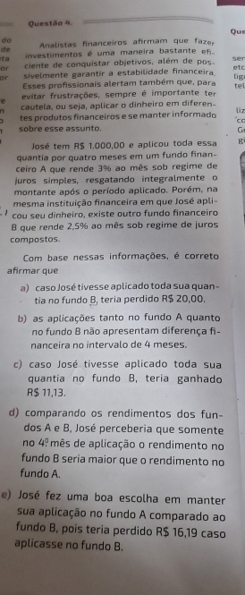 Questão 4,
Qu
do
de  Analistas financeiros afirmam que faz
ta investimentos é uma maneira bastante  e 
or ciente de conquistar objetivos, além de pos ser
or sivelmente garantir a estabilidade financeira etc tig
Esses profissionais alertam também que, para te
evitar frustrações, sempre é importante ter
e
cautela, ou seja, aplicar o dinheiro em diferen-
liz
tes produtos financeiros e se manter informado
sobre esse assunto.
G
José tem R$ 1,000,00 e aplicou toda essa B 
quantia por quatro meses em um fundo finan-
ceiro A que rende 3% ao mês sob regime de
juros simples, resgatando integralmente o
montante após o período aplicado. Porém, na
mesma instituição financeira em que José apli
cou seu dinheiro, existe outro fundo financeiro
B que rende 2,5% ao mês sob regime de juros
compostos.
Com base nessas informações, é correto
afirmar que
a) caso José tivesse aplicado toda sua quan-
tia no fundo B, teria perdido R$ 20,00.
b) as aplicações tanto no fundo A quanto
no fundo B não apresentam diferença fi-
nanceira no intervalo de 4 meses.
c) caso José tivesse aplicado toda sua
quantia no fundo B, teria ganhado
R$ 11,13.
d) comparando os rendimentos dos fun-
dos A e B, José perceberia que somente
no 4° mês de aplicação o rendimento no
fundo B seria maior que o rendimento no
fundo A.
e) José fez uma boa escolha em manter
sua aplicação no fundo A comparado ao
fundo B, pois teria perdido R$ 16,19 caso
aplicasse no fundo B.