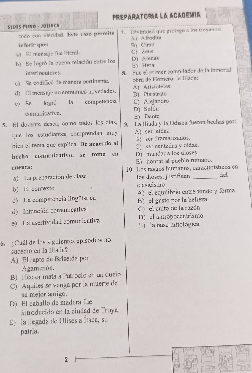 PREPARATORIA LA ACADEMIA
SEDES PUNO - JULIACA
todo con claridad. Este caso permite 7. Divinidad que protege a los troyanos:
A) Afrodita
inferir que: B) Cirse
a) El mensaje fue literal. C) Zeus
b) Se logró la buena relación entre los D) Atenas
E) Hera
interlocutores.
8. Fue el primer compilador de la inmortal
c) Se codificó de manera pertinente. obra de Homero, la Iliada:
A) Arístoteles
d) El mensaje no comunicó novedades. B) Pisístrato
e) Se logró la competencia C) Alejandro
comunicativa. D) Solón
E) Dante
5. El docente desea, como todos los días, 9. La Iliada y la Odisea fueron hechas por:
que los estudiantes comprendan muy A) ser leídas.
bien el tema que explica. De acuerdo al B) ser dramatizados.
C) ser cantadas y oídas.
hecho comunicativo, se toma en D) mandar a los dioses.
cuenta: E) honrar al pueblo romano.
10. Los rasgos humanos, característicos en
a) La preparación de clase los dioses, justifican _del
clasicismo.
b) El contexto
A) el equilibrio entre fondo y forma
c) La competencia lingüística
B)el gusto por la belleza
d) Intención comunicativa C) el culto de la razón
e) La asertividad comunicativa D) el antropocentrismo
E) la base mitológica
6. ¿Cuál de los siguientes episodios no
sucedió en la Ilíada?
A) El rapto de Briseida por
Agamenón.
B) Héctor mata a Patroclo en un duelo.
C) Aquiles se venga por la muerte de
su mejor amigo.
D) El caballo de madera fue
introducido en la ciudad de Troya.
E) la llegada de Ulises a Ítaca, su
patria.
2