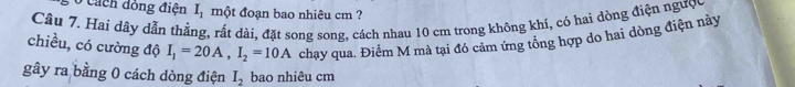 cách dồng điện I_1 một đoạn bao nhiêu cm ? 
Câu 7. Hai dây dẫn thẳng, rất dài, đặt song song, cách nhau 10 cm trong không khí, có hai dòng điện ngược 
chiều, có cường độ I_1=20A, I_2=10A chạy qua. Điểm M mà tại đó cảm ứng tổng hợp do hai dòng điện này 
gây ra bằng 0 cách dòng điện I_2 bao nhiêu cm