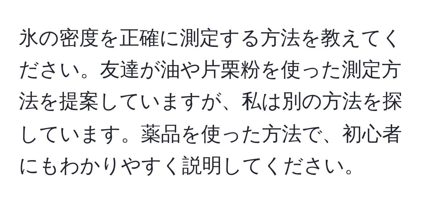 氷の密度を正確に測定する方法を教えてください。友達が油や片栗粉を使った測定方法を提案していますが、私は別の方法を探しています。薬品を使った方法で、初心者にもわかりやすく説明してください。