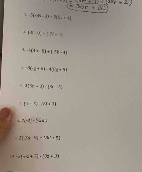 (n+3)-
2. -5(-8s-3)+2(5s+4)
3. (3f-9)+(-7f+4)
4. -4(4b-8)+(-5b-4)
5. -8(-g+6)-4(8g+5)
6. 3(3n+3)-(8n-5)
7. (-f+5)· (6f+3)
8. 7(-3)-(-2m)
9. 5(-3d-9)+(8d+5)
10, -3(-6z+7)-(8z+3)