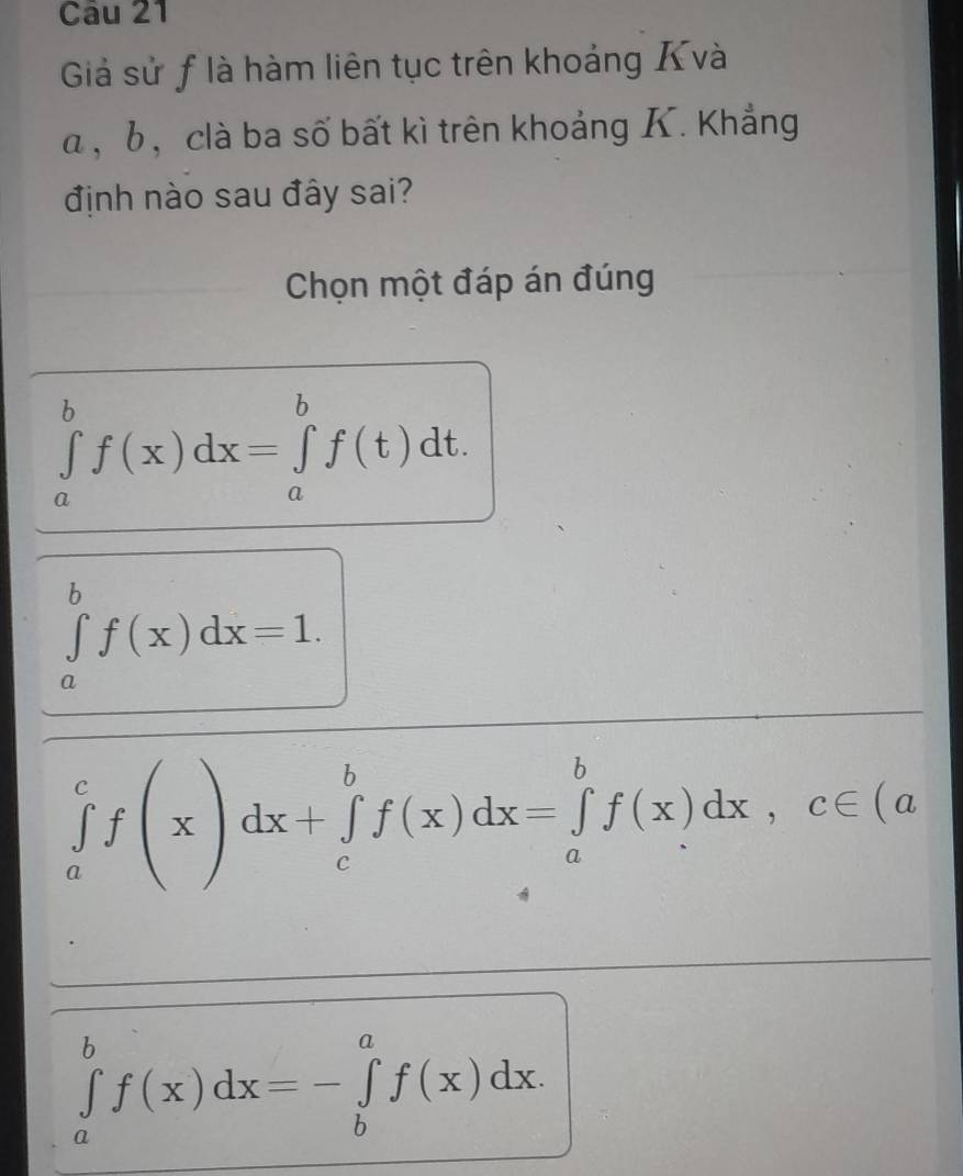 Giả sử f là hàm liên tục trên khoảng Xvà
α , b, clà ba số bất kì trên khoảng K. Khẳng
định nào sau đây sai?
Chọn một đáp án đúng
∈tlimits _a^bf(x)dx=∈tlimits _a^bf(t)dt.
∈tlimits _a^bf(x)dx=1.
∈tlimits _a^cf(x)dx+∈tlimits _c^bf(x)dx=∈tlimits _a^bf(x)dx, c∈ (a
∈tlimits _a^bf(x)dx=-∈tlimits _b^af(x)dx.