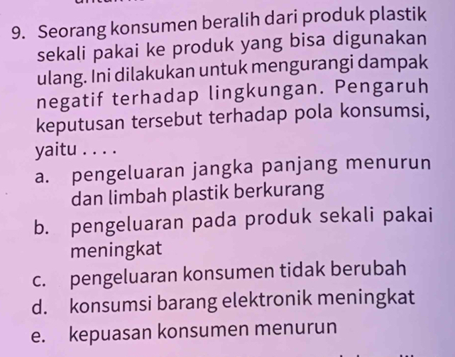 Seorang konsumen beralih dari produk plastik
sekali pakai ke produk yang bisa digunakan
ulang. Ini dilakukan untuk mengurangi dampak
negatif terhadap lingkungan. Pengaruh
keputusan tersebut terhadap pola konsumsi,
yaitu . . . .
a. pengeluaran jangka panjang menurun
dan limbah plastik berkurang
b. pengeluaran pada produk sekali pakai
meningkat
c. pengeluaran konsumen tidak berubah
d. konsumsi barang elektronik meningkat
e. kepuasan konsumen menurun