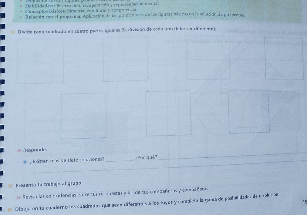 Proposno: Divian nguras geon 
Habilidades; Observación, recuperación y representación mental 
Conceptos básicos: Simetría, equilibrio y congruencia. 
Relación con el programa: Aplicación de las propiedades de las figuras básicas en la solución de problemas. 
Divide cada cuadrado en cuatro partes iguales (la división de cada uno debe ser diferente). 
Responde. 
_¿Existen más de siete soluciones? _¿Por qué? 
_ 
_ 
_ 
_ 
Presenta tu trabajo al grupo. 
* Revisa las coincidencias entre tus respuestas y las de tus compañeros y compañeras. 
15 
Dibuja en tu cuaderno los cuadrados que sean diferentes a los tuyos y completa la gama de posibilidades de resolución.