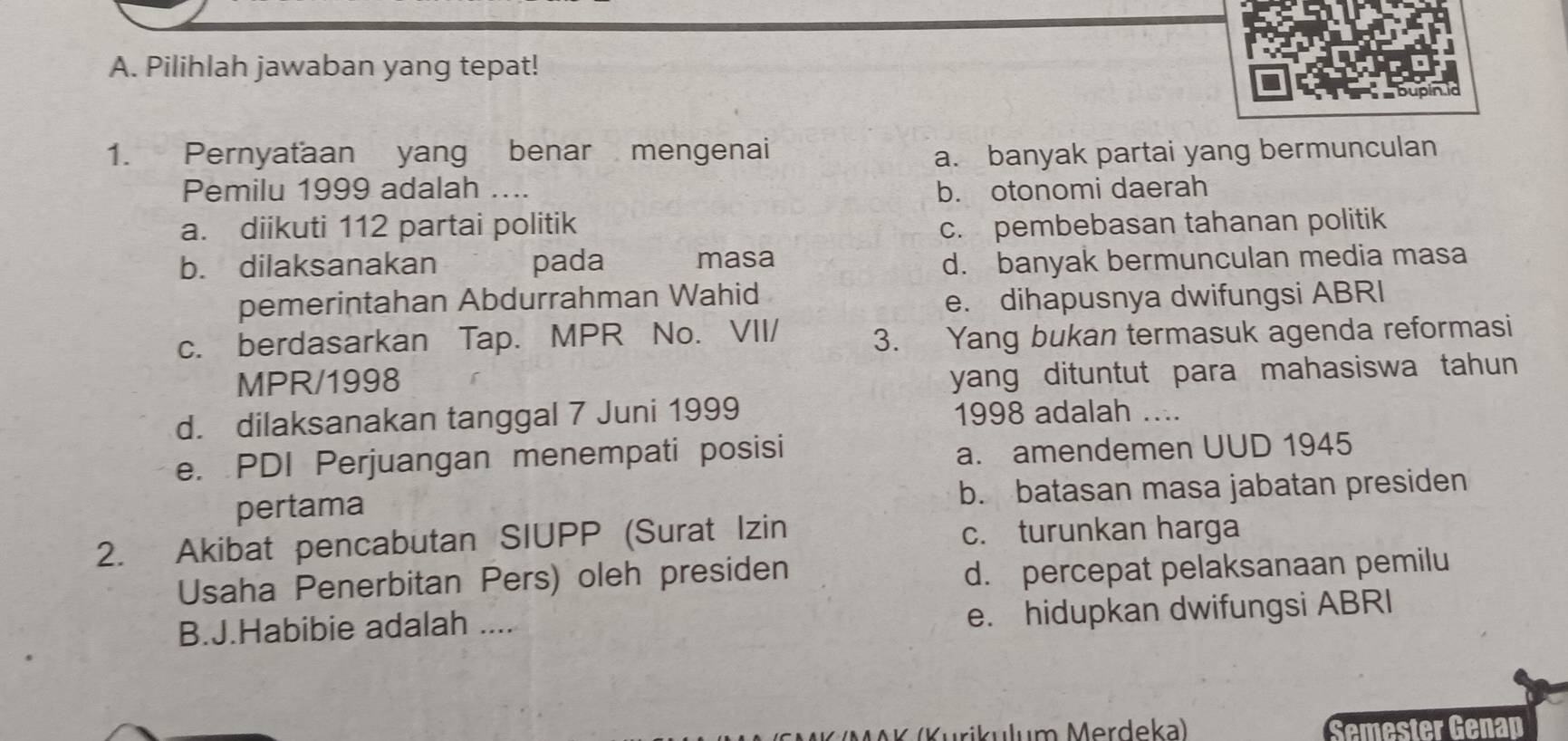 Pilihlah jawaban yang tepat!
1. Pernyaťaan yang benar mengenai
a. banyak partai yang bermunculan
Pemilu 1999 adalah ... b. otonomi daerah
a. diikuti 112 partai politik c. pembebasan tahanan politik
b. dilaksanakan pada masa d. banyak bermunculan media masa
pemerintahan Abdurrahman Wahid
e. dihapusnya dwifungsi ABRI
c. berdasarkan Tap. MPR No. VII/ 3. Yang bukan termasuk agenda reformasi
MPR/1998
yang dituntut para mahasiswa tahun
d. dilaksanakan tanggal 7 Juni 1999 1998 adalah
e. PDI Perjuangan menempati posisi
a. amendemen UUD 1945
pertama b. batasan masa jabatan presiden
2. Akibat pencabutan SIUPP (Surat Izin c. turunkan harga
Usaha Penerbitan Pers) oleh presiden
d. percepat pelaksanaan pemilu
B.J.Habibie adalah .... e. hidupkan dwifungsi ABRI
Semester Genap