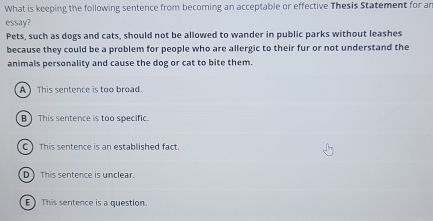 What is keeping the following sentence from becoming an acceptable or effective Thesis Statement for ar
essay?
Pets, such as dogs and cats, should not be allowed to wander in public parks without leashes
because they could be a problem for people who are allergic to their fur or not understand the
animals personality and cause the dog or cat to bite them.
A ) This sentence is too broad
B ) This sentence is too specific.
C This sentence is an established fact.
D ) This sentence is unclear.
E) This sentence is a question.