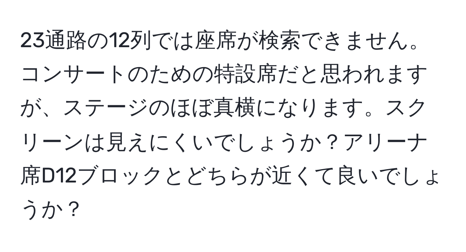 23通路の12列では座席が検索できません。コンサートのための特設席だと思われますが、ステージのほぼ真横になります。スクリーンは見えにくいでしょうか？アリーナ席D12ブロックとどちらが近くて良いでしょうか？