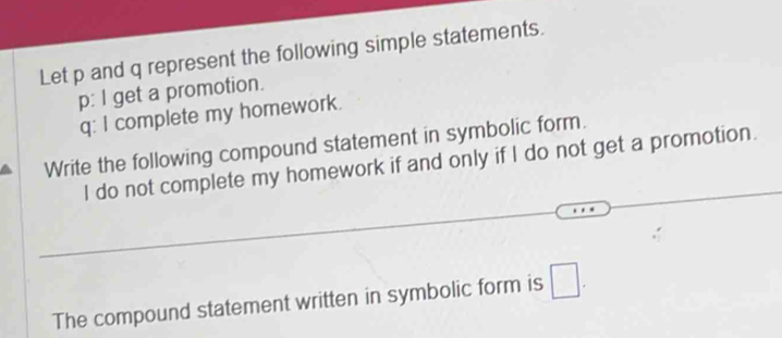 Let p and q represent the following simple statements. 
p: l get a promotion. 
q: I complete my homework. 
Write the following compound statement in symbolic form. 
I do not complete my homework if and only if I do not get a promotion. 
The compound statement written in symbolic form is □.