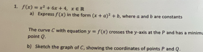 f(x)=x^2+6x+4, x∈ R
a) Express f(x) in the form (x+a)^2+b , where a and b are constants 
The curve C with equation y=f(x) crosses the y-axis at the P and has a minim 
point Q. 
b) Sketch the graph of C, showing the coordinates of points P and Q.