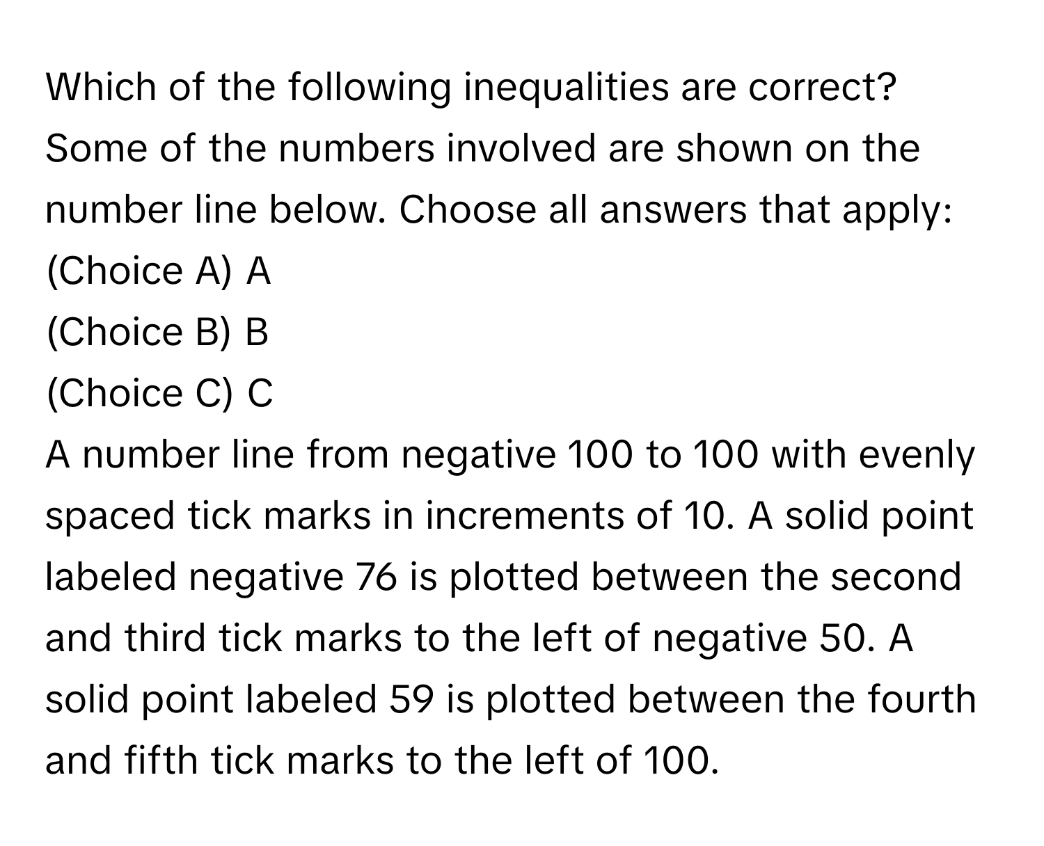 Which of the following inequalities are correct? Some of the numbers involved are shown on the number line below. Choose all answers that apply: 
(Choice A) A 
(Choice B) B 
(Choice C) C 
A number line from negative 100 to 100 with evenly spaced tick marks in increments of 10. A solid point labeled negative 76 is plotted between the second and third tick marks to the left of negative 50. A solid point labeled 59 is plotted between the fourth and fifth tick marks to the left of 100.