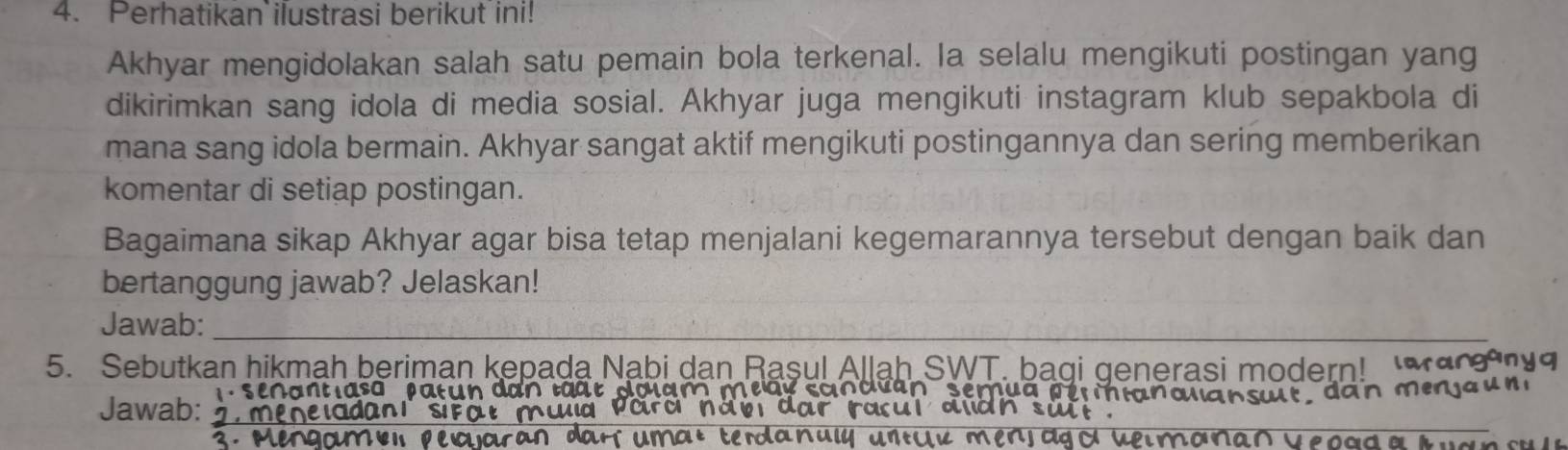 Perhatikan ilustrasi berikut ini! 
Akhyar mengidolakan salah satu pemain bola terkenal. la selalu mengikuti postingan yang 
dikirimkan sang idola di media sosial. Akhyar juga mengikuti instagram klub sepakbola di 
mana sang idola bermain. Akhyar sangat aktif mengikuti postingannya dan sering memberikan 
komentar di setiap postingan. 
Bagaimana sikap Akhyar agar bisa tetap menjalani kegemarannya tersebut dengan baik dan 
bertanggung jawab? Jelaskan! 
Jawab:_ 
5. Sebutkan hikmah beriman kepada Nabi dan Raşul Allah SWT. baqi generasi modern! Mar 
senantlaso patun dan tat dolam meay sandián semua per mianallansuit, dan menja u n 
_ 
Jawab: ' meneldani sifat mưl Para năv dar racul alàh sui . 
mu l untu men j agy veim o