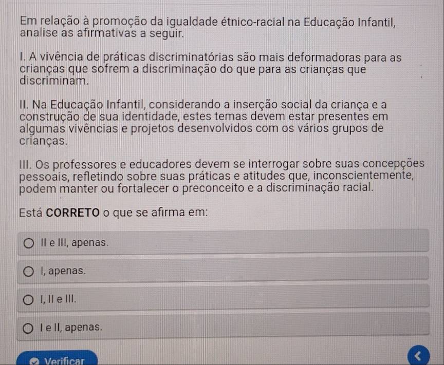 Em relação à promoção da igualdade étnico-racial na Educação Infantil,
analise as afirmativas a seguir.
I. A vivência de práticas discriminatórias são mais deformadoras para as
crianças que sofrem a discriminação do que para as crianças que
discriminam.
II. Na Educação Infantil, considerando a inserção social da criança e a
construção de sua identidade, estes temas devem estar presentes em
algumas vivências e projetos desenvolvidos com os vários grupos de
crianças.
III. Os professores e educadores devem se interrogar sobre suas concepções
pessoais, refletindo sobre suas práticas e atitudes que, inconscientemente,
podem manter ou fortalecer o preconceito e a discriminação racial.
Está CORRETO o que se afirma em:
II e III, apenas.
I, apenas.
I, IeⅢII.
I e II, apenas.
Verificar