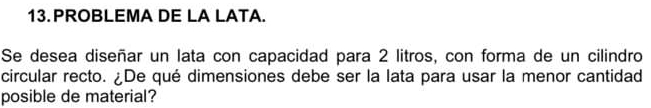 PROBLEMA DE LA LATA. 
Se desea diseñar un lata con capacidad para 2 litros, con forma de un cilindro 
circular recto. ¿De qué dimensiones debe ser la lata para usar la menor cantidad 
posible de material?