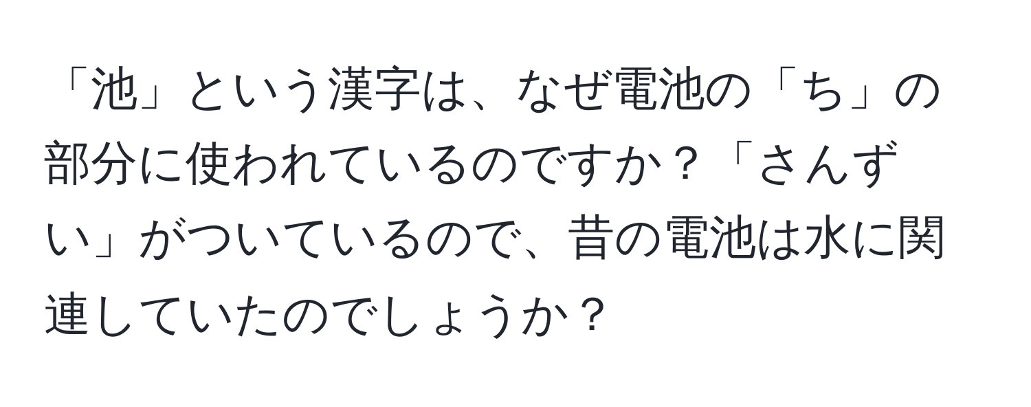 「池」という漢字は、なぜ電池の「ち」の部分に使われているのですか？「さんずい」がついているので、昔の電池は水に関連していたのでしょうか？