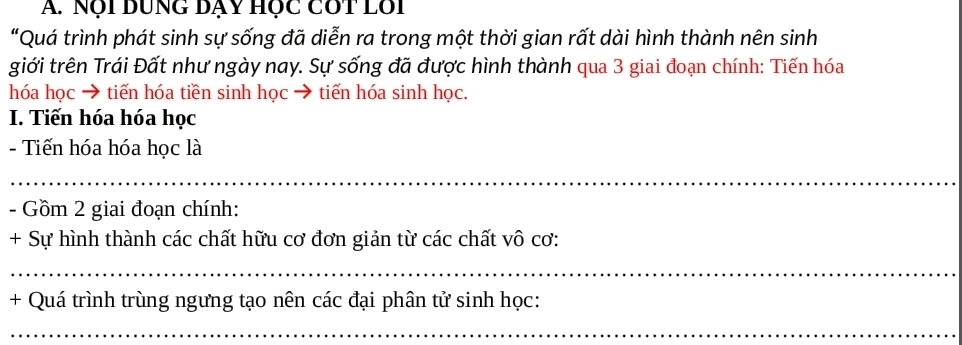 Nội DUNG Dạy Hộc Cót Lội 
"Quá trình phát sinh sự sống đã diễn ra trong một thời gian rất dài hình thành nên sinh 
giới trên Trái Đất như ngày nay. Sự sống đã được hình thành qua 3 giai đoạn chính: Tiến hóa 
hóa học → tiến hóa tiền sinh học → tiến hóa sinh học. 
I. Tiến hóa hóa học 
- Tiến hóa hóa học là 
_ 
_ 
- Gồm 2 giai đoạn chính: 
+ Sự hình thành các chất hữu cơ đơn giản từ các chất vô cơ: 
_ 
+ Quá trình trùng ngưng tạo nên các đại phân tử sinh học: 
_