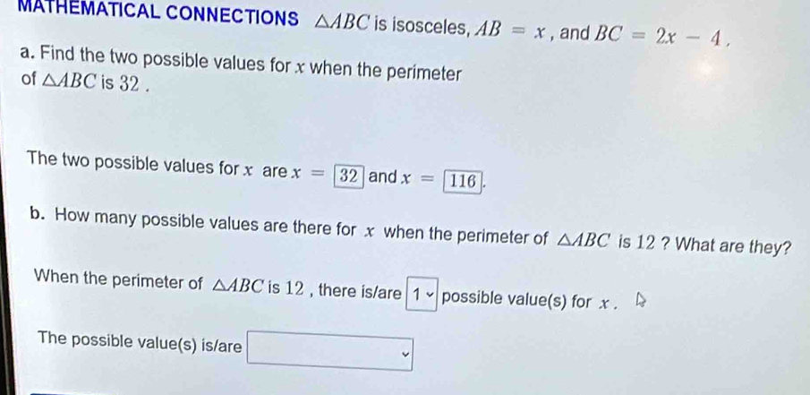 MATHÊMATICAL CONNECTIONS △ ABC is isosceles, AB=x , and BC=2x-4, 
a. Find the two possible values for x when the perimeter 
of △ ABC is 32. 
The two possible values for x are x=32 and x=□ 116
b. How many possible values are there for x when the perimeter of △ ABC is 12 ? What are they? 
When the perimeter of △ ABC is 12 , there is/are 1 ~ possible value(s) for x. 
The possible value(s) is/are □° 1