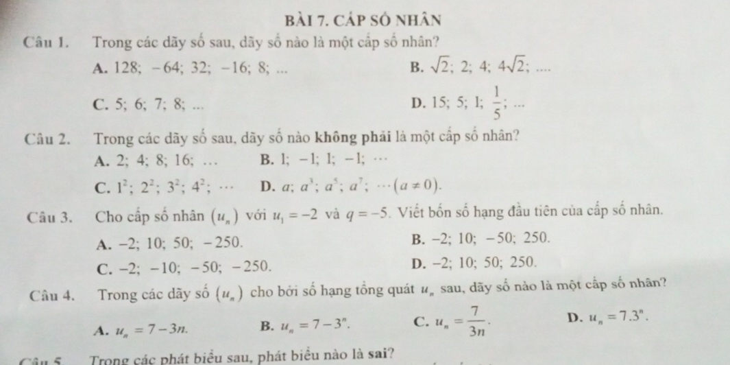 Cáp số nhân
Câu 1. Trong các dãy số sau, dãy số nào là một cấp số nhân?
A. 128; -64; 32; -16; 8; ...
B. sqrt(2); 2; 4; 4sqrt(2);...
C. 5; 6; 7; 8; … D. 15; 5; 1;  1/5  _circ  
; ...
Câu 2. Trong các dãy số sau, dãy số nào không phải là một cấp số nhân?
A. 2; 4; 8; 16; … B. 1; -1; 1; -1; …
C. 1^2; 2^2; 3^2; 4^2; ·s D. a; a^3; a^5; a^7;·s (a!= 0). 
Câu 3. Cho cấp số nhân (u_n) với u_1=-2 và q=-5. Viết bốn số hạng đầu tiên của cấp số nhân.
A. -2; 10; 50; - 250. B. -2; 10; -50; 250.
C. -2; -10; -50; -250. D. -2; 10; 50; 250.
Câu 4. Trong các dãy số (u_n) cho bởi số hạng tổng quát u_n sau, dãy số nào là một cấp số nhân?
A. u_n=7-3n. B. u_n=7-3^n. C. u_n= 7/3n . D. u_n=7.3^n. 
Trong các phát biểu sau, phát biểu nào là sai?