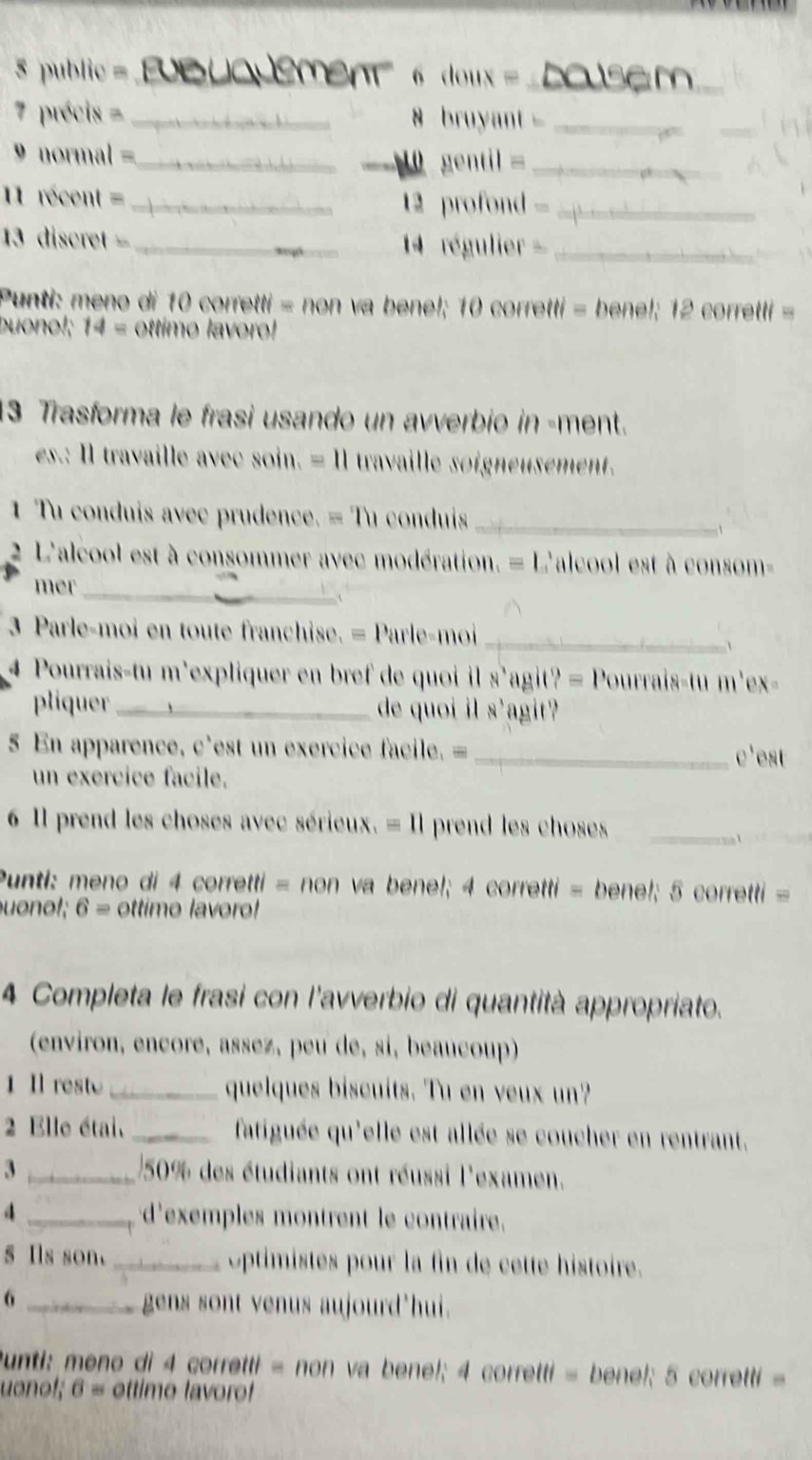 public =_ Büqdement  6 doux = _
7 précis =_ 8 bruyant -_
normal =_
10 gentil _
1 récent = 12 profond -_
13 discret _4 régulier _
Punti: meno di 10 corretti = non va benel; 10 corretti = bene!; 12 corretti =
buonol; 14 = ottimo lavoro!
13 Trasforma le frasi usando un avverbio in -ment.
es.: Il travaille avec soin. = Il travaille soigneusement.
1 Tu conduis avec prudence. = Tu conduis_
2 L'alcool est à consommer avec modération. = L'alcool est à consom-
mer_
1 
3 Parle-moi en toute franchise. = Parle-moi
_
4 Pourrais-tu m'expliquer en bref de quoi il s'agit? = Pourrais-tu m'ex-
pliquer_ de quoi il s'agit?
5 En apparence, c'est un exercice facile. =_ c'est
un exercice facile.
6 Il prend les choses avec sérieux. = Il prend les choses_
Punti: meno di 4 corretti = non va bene!; 4 corretti = bene!; 5 corretti =
uonol; 6 = ottime lavoro!
4 Completa le frasi con l'avverbio di quantità appropriato.
(environ, encore, assez, peu de, si, beaucoup)
1 Il reste _quelques biscuits. Tu en veux un?
2 Elle étai, _fatiguée qu'elle est allée se coucher en rentrant.
3 _50% des étudiants ont réussi l'examen.
4 _d'exemples montrent le contraire.
s Ils son. _Optimistes pour la fin de cette histoire.
_6
gens sont venus aujourd'hui.
Punti: meno di 4 corretti = non va bene!; 4 corretti = benel; 5 corretti =
uonof; 6 = ottimo lavoro!