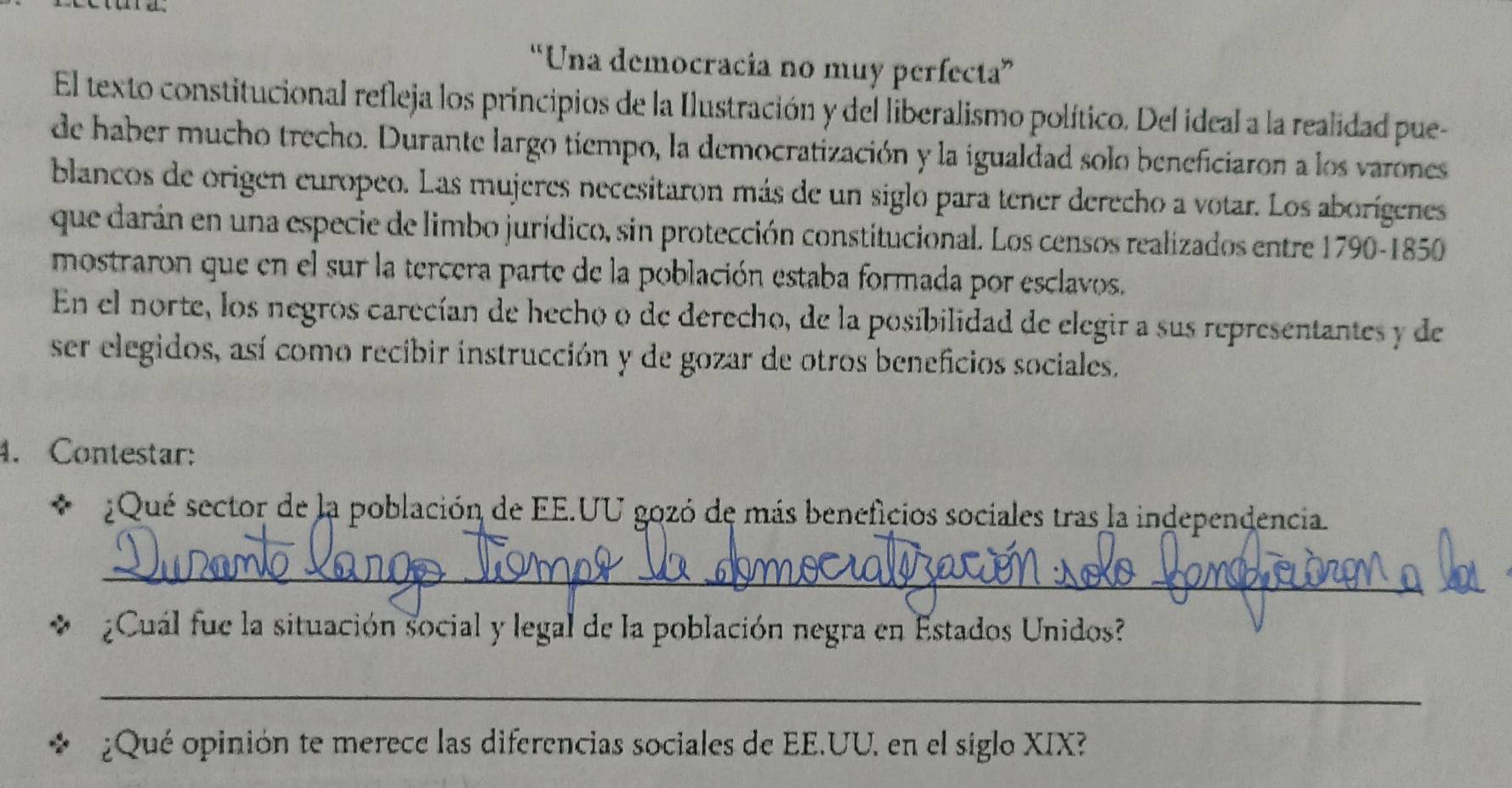 “Una democracia no muy perfecta” 
El texto constitucional refleja los principios de la Ilustración y del liberalismo político. Del ideal a la realidad pue- 
de haber mucho trecho. Durante largo tiempo, la democratización y la igualdad solo beneficiaron a los varones 
blancos de origen europeo. Las mujeres necesitaron más de un siglo para tener derecho a votar. Los aborígenes 
que darán en una especie de limbo jurídico, sin protección constitucional. Los censos realizados entre 1790-1850 
mostraron que en el sur la tercera parte de la población estaba formada por esclavos. 
En el norte, los negros carecían de hecho o de derecho, de la posíbilidad de elegir a sus representantes y de 
ser elegidos, así como recibir instrucción y de gozar de otros beneficios sociales. 
4. Contestar: 
* ¿Qué sector de la población de EE.UU gozó de más beneficios sociales tras la independencia 
_ 
¿Cuál fue la situación social y legal de la población negra en Estados Unidos? 
_ 
¿Qué opinión te merece las diferencias sociales de EE.UU. en el siglo XIX?