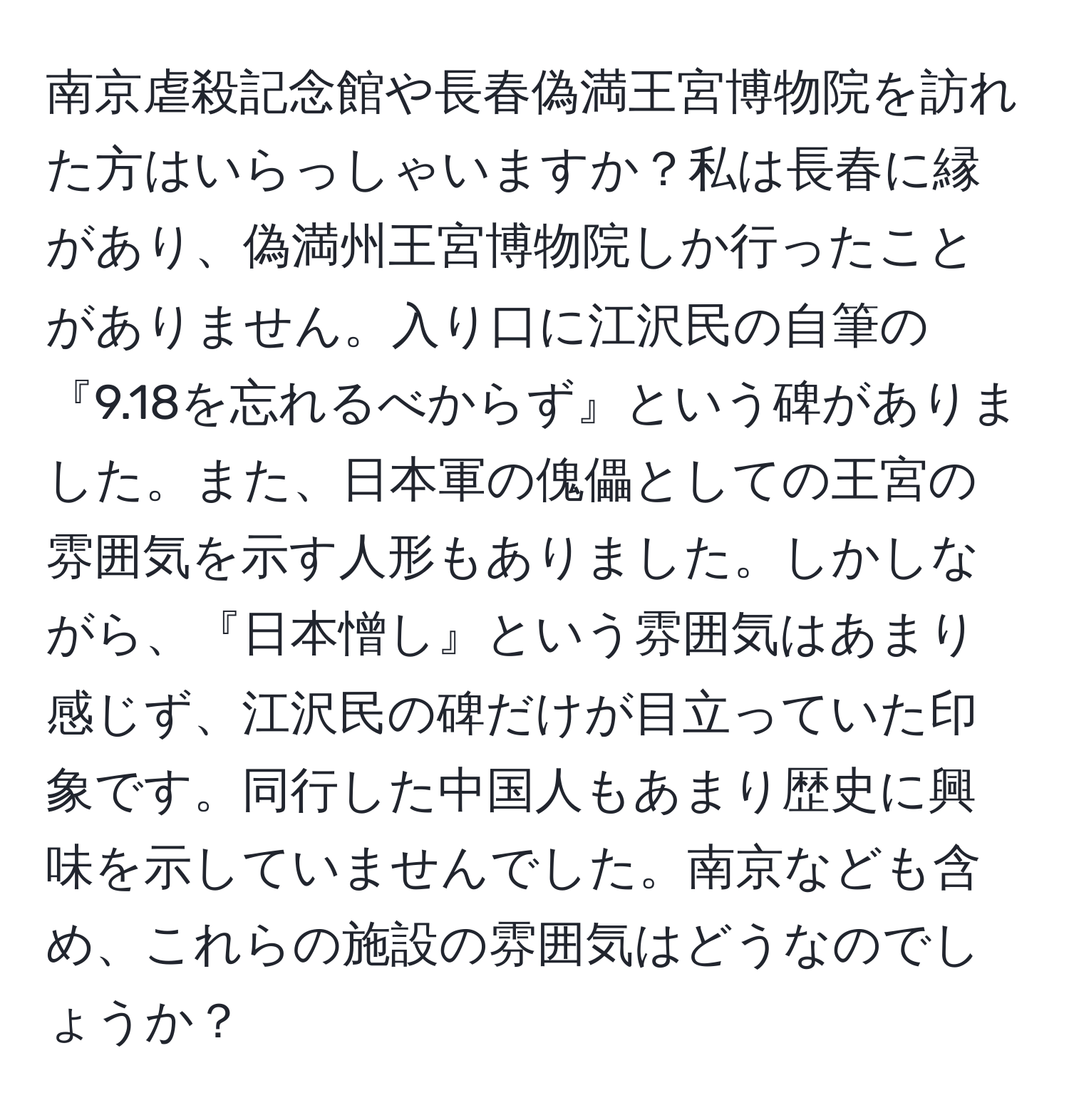 南京虐殺記念館や長春偽満王宮博物院を訪れた方はいらっしゃいますか？私は長春に縁があり、偽満州王宮博物院しか行ったことがありません。入り口に江沢民の自筆の『9.18を忘れるべからず』という碑がありました。また、日本軍の傀儡としての王宮の雰囲気を示す人形もありました。しかしながら、『日本憎し』という雰囲気はあまり感じず、江沢民の碑だけが目立っていた印象です。同行した中国人もあまり歴史に興味を示していませんでした。南京なども含め、これらの施設の雰囲気はどうなのでしょうか？