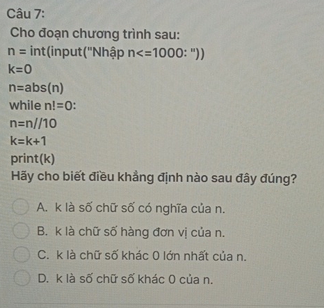 Cho đoạn chương trình sau:
n= int(input(''Nhập n
k=0
n=abs(n)
while n!=0
n=n//10
k=k+1
print(k)
Hãy cho biết điều khẳng định nào sau đây đúng?
A. k là số chữ số có nghĩa của n.
B. k là chữ số hàng đơn vị của n.
C. k là chữ số khác 0 lớn nhất của n.
D. k là số chữ số khác 0 của n.