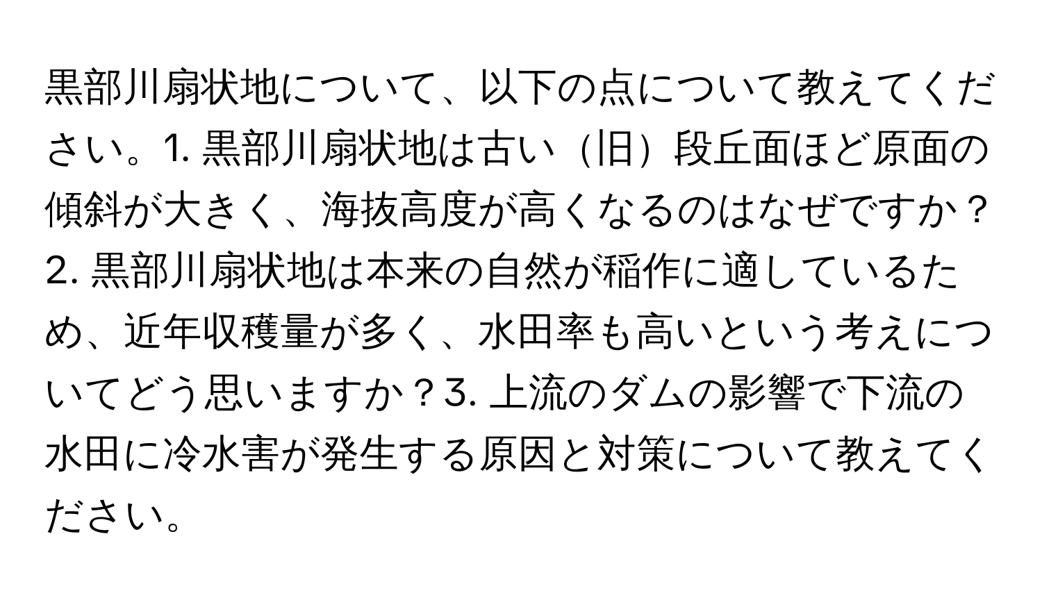 黒部川扇状地について、以下の点について教えてください。1. 黒部川扇状地は古い旧段丘面ほど原面の傾斜が大きく、海抜高度が高くなるのはなぜですか？2. 黒部川扇状地は本来の自然が稲作に適しているため、近年収穫量が多く、水田率も高いという考えについてどう思いますか？3. 上流のダムの影響で下流の水田に冷水害が発生する原因と対策について教えてください。