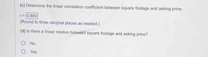 Determine the linear correlation coefficient between square footage and asking price.
r=0.880
(Round to three decimal places as needed.)
(d) Is there a linear relation between square footage and asking price?
No
Yes