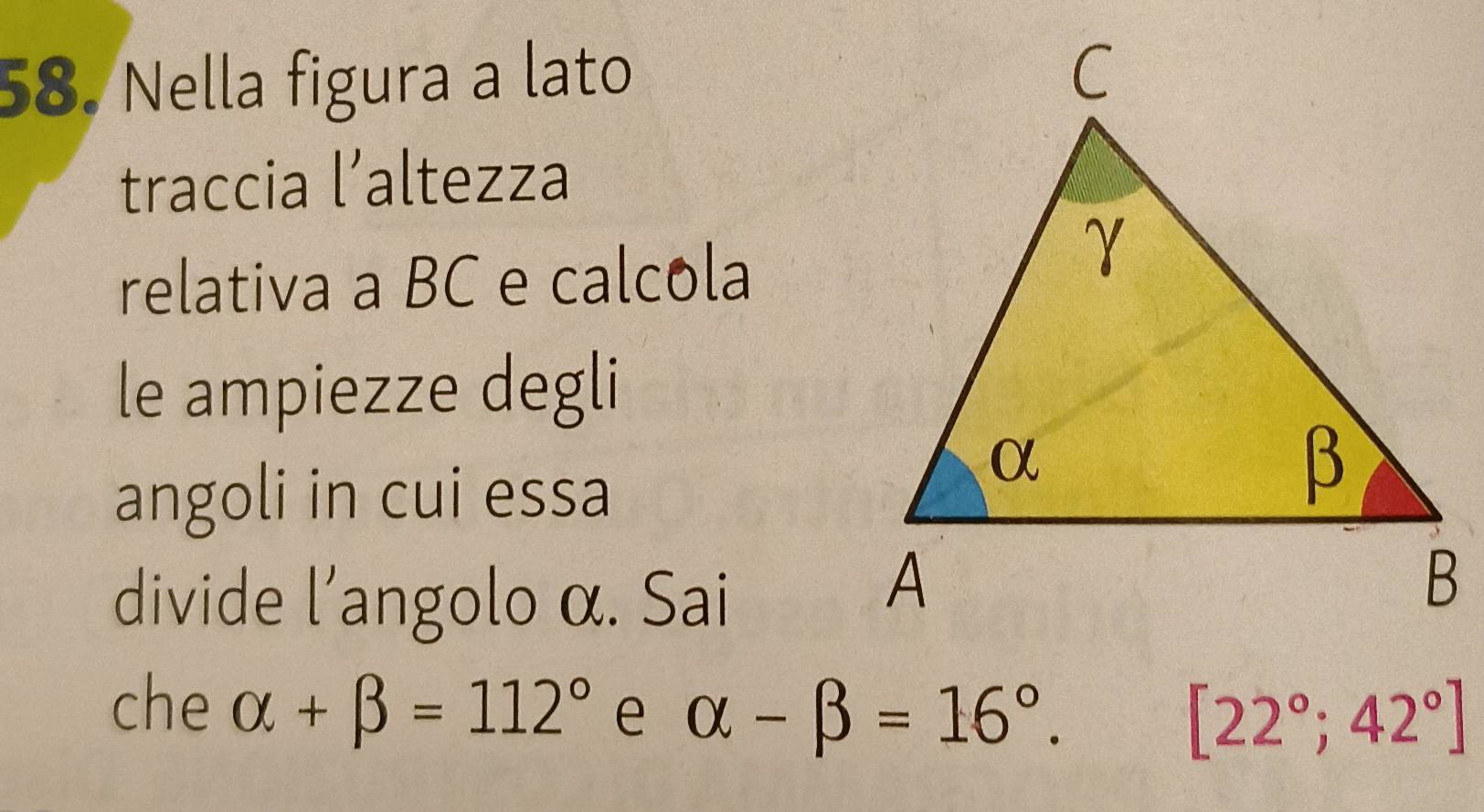 Nella figura a lato 
traccia l’altezza 
relativa a BC e calcola 
le ampiezze degli 
angoli in cui essa 
divide l'angolo α. Sai 
che alpha +beta =112° e alpha -beta =16°.
[22°;42°]