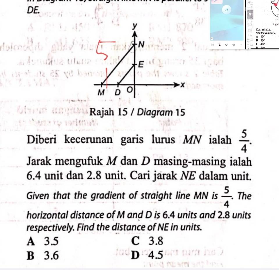 P
DE. JT
Rajah
Cari nilai x.
Find the value of x.
A 10°
B 30°
2 ck C 40°
D 60°
Rajah 15 / Diagram 15
Diberi kecerunan garis lurus MN ialah  5/4 . 
Jarak mengufuk M dan D masing-masing ialah
6.4 unit dan 2.8 unit. Cari jarak NE dalam unit.
Given that the gradient of straight line MN is  5/4 . . The
horizontal distance of M and D is 6.4 units and 2.8 units
respectively. Find the distance of NE in units.
A 3.5 C 3.8
B 3.6 D 4.5