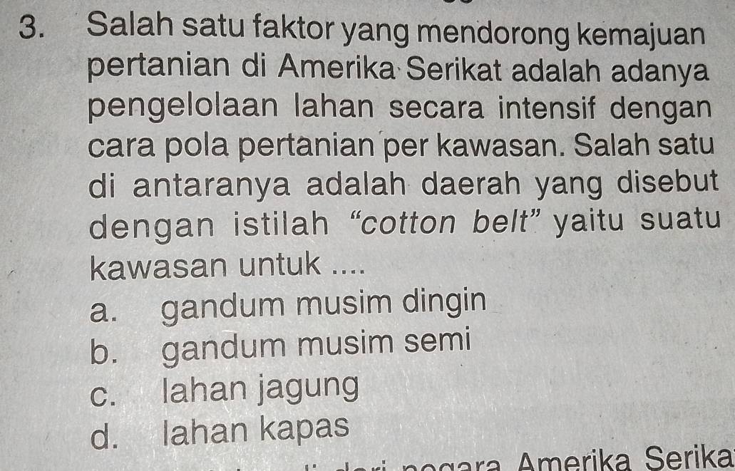 Salah satu faktor yang mendorong kemajuan
pertanian di Amerika Serikat adalah adanya
pengelolaan lahan secara intensif dengan
cara pola pertanian per kawasan. Salah satu
di antaranya adalah daerah yang disebut
dengan istilah “cotton belt” yaitu suatu
kawasan untuk ....
a. gandum musim dingin
b. gandum musim semi
c. lahan jagung
d. lahan kapas
ç ra Amerika Serika