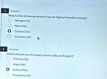 3 10 points
Which of the following elements has the highest ionization energy?
Nitrogen (N)
Neon (Ne)
Calcium (Ca)
Potassium (K)
4 10 points
Which element has the largest atomic radius in Period 3?
Chlorine (CI)
Argon (Ar)
Sodium (Na)
Phosphorus (P)