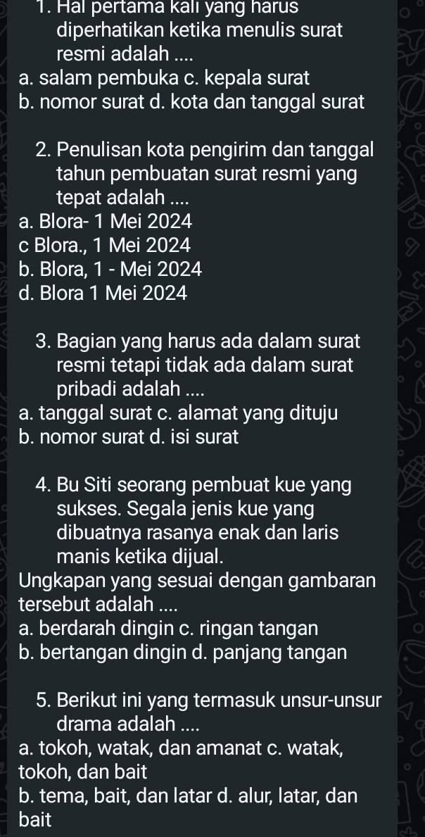 Hal pertama kalı yang harus
diperhatikan ketika menulis surat
resmi adalah ....
a. salam pembuka c. kepala surat
b. nomor surat d. kota dan tanggal surat
2. Penulisan kota pengirim dan tanggal
tahun pembuatan surat resmi yang
tepat adalah ....
a. Blora- 1 Mei 2024
c Blora., 1 Mei 2024
b. Blora, 1 - Mei 2024
d. Blora 1 Mei 2024
3. Bagian yang harus ada dalam surat
resmi tetapi tidak ada dalam surat
pribadi adalah ....
a. tanggal surat c. alamat yang dituju
b. nomor surat d. isi surat
4. Bu Siti seorang pembuat kue yang
sukses. Segala jenis kue yang
dibuatnya rasanya enak dan laris
manis ketika dijual.
Ungkapan yang sesuai dengan gambaran
tersebut adalah ....
a. berdarah dingin c. ringan tangan
b. bertangan dingin d. panjang tangan
5. Berikut ini yang termasuk unsur-unsur
drama adalah ....
a. tokoh, watak, dan amanat c. watak,
tokoh, dan bait
b. tema, bait, dan latar d. alur, latar, dan
bait