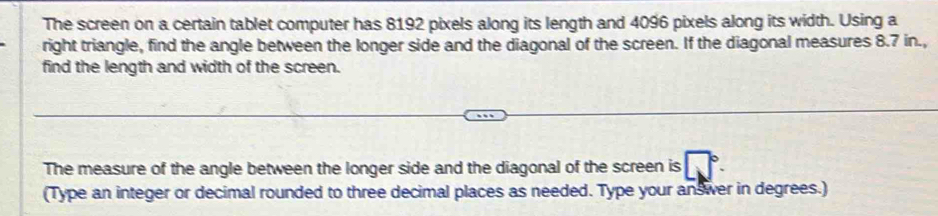 The screen on a certain tablet computer has 8192 pixels along its length and 4096 pixels along its width. Using a 
right triangle, find the angle between the longer side and the diagonal of the screen. If the diagonal measures 8.7 in., 
find the length and width of the screen. 
The measure of the angle between the longer side and the diagonal of the screen is 
(Type an integer or decimal rounded to three decimal places as needed. Type your answer in degrees.)