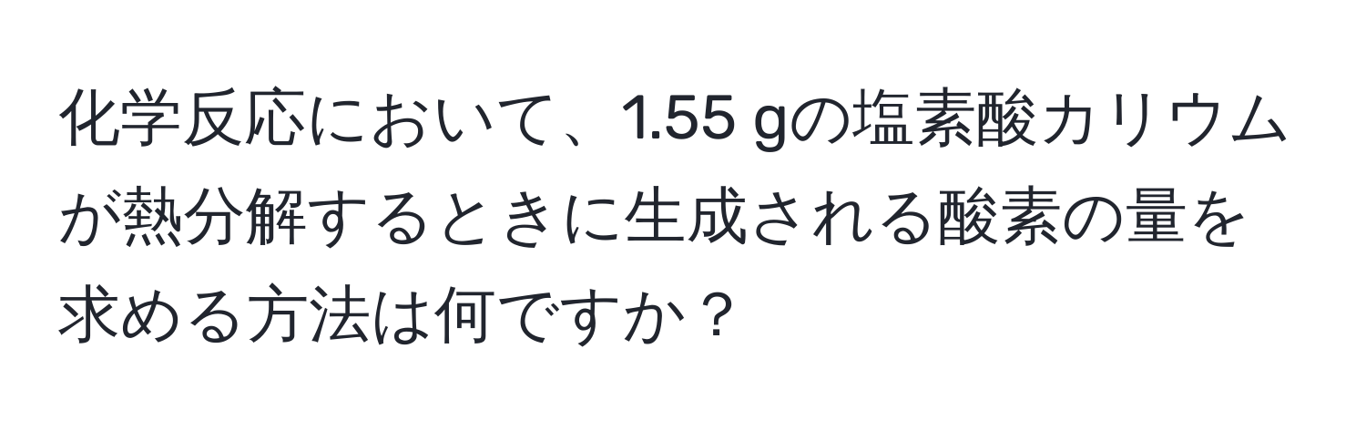 化学反応において、1.55 gの塩素酸カリウムが熱分解するときに生成される酸素の量を求める方法は何ですか？