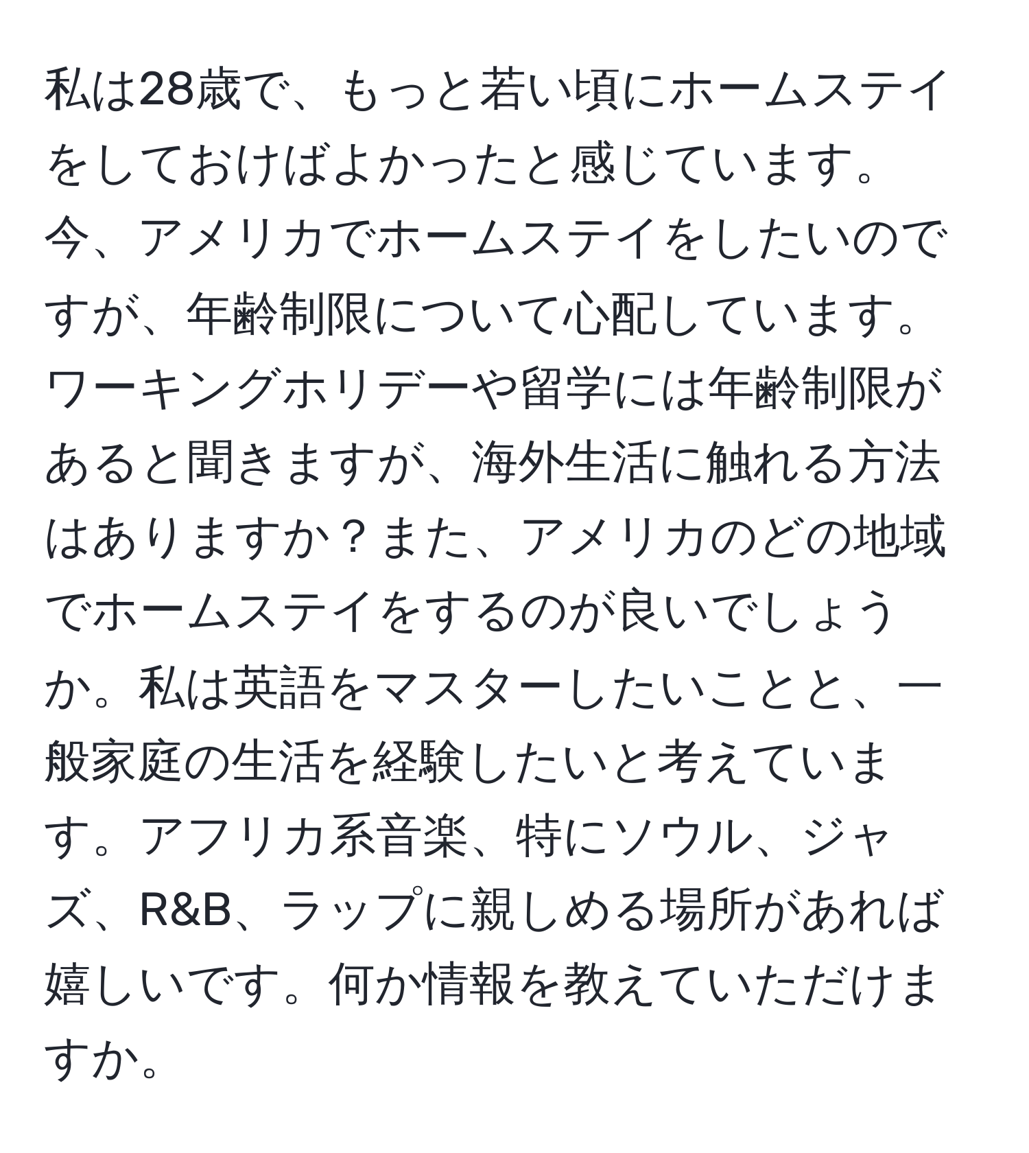 私は28歳で、もっと若い頃にホームステイをしておけばよかったと感じています。今、アメリカでホームステイをしたいのですが、年齢制限について心配しています。ワーキングホリデーや留学には年齢制限があると聞きますが、海外生活に触れる方法はありますか？また、アメリカのどの地域でホームステイをするのが良いでしょうか。私は英語をマスターしたいことと、一般家庭の生活を経験したいと考えています。アフリカ系音楽、特にソウル、ジャズ、R&B、ラップに親しめる場所があれば嬉しいです。何か情報を教えていただけますか。