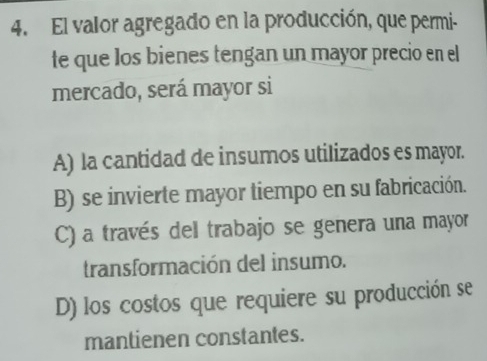 El valor agregado en la producción, que permi-
te que los bienes tengan un mayor precio en el
mercado, será mayor si
A) la cantidad de insumos utilizados es mayor.
B) se invierte mayor tiempo en su fabricación.
C) a través del trabajo se genera una mayor
transformación del insumo.
D) los costos que requiere su producción se
mantienen constantes.