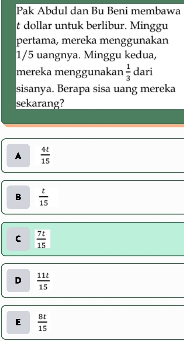 Pak Abdul dan Bu Beni membawa
t dollar untuk berlibur. Minggu
pertama, mereka menggunakan
1/5 uangnya. Minggu kedua,
mereka menggunakan  1/3  dari
sisanya. Berapa sisa uang mereka
sekarang?
A  4t/15 
B  t/15 
C  7t/15 
D  11t/15 
E  8t/15 